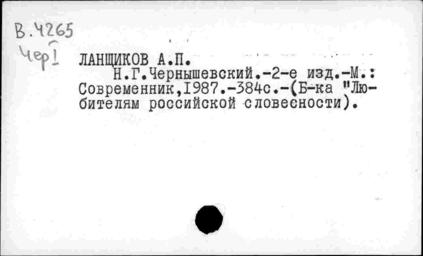 ﻿ЛАНЩИКОВ А.П. •- ■’
Н.Г.Чернышевский.-2-е изд.-М. Современник,1987.-384с.-(Б-ка ”Лю бителям российской словесности).